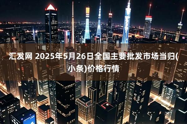 汇发网 2025年5月26日全国主要批发市场当归(小条)价格行情