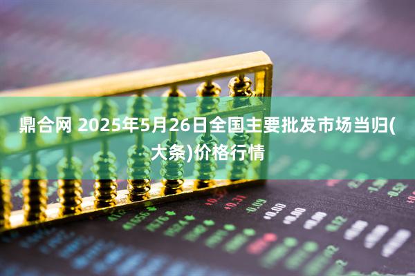 鼎合网 2025年5月26日全国主要批发市场当归(大条)价格行情
