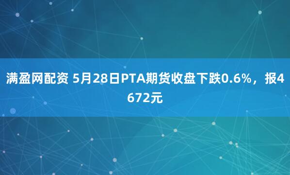 满盈网配资 5月28日PTA期货收盘下跌0.6%，报4672元