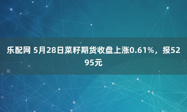 乐配网 5月28日菜籽期货收盘上涨0.61%，报5295元