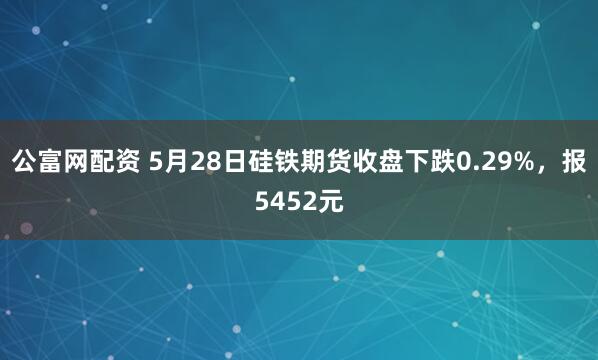 公富网配资 5月28日硅铁期货收盘下跌0.29%，报5452元