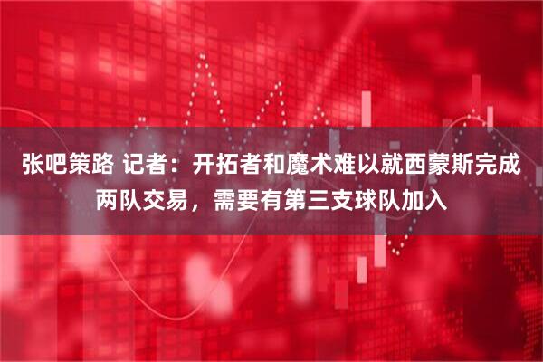 张吧策路 记者：开拓者和魔术难以就西蒙斯完成两队交易，需要有第三支球队加入