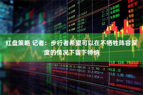 红盘策略 记者：步行者希望可以在不牺牲阵容深度的情况下留下特纳