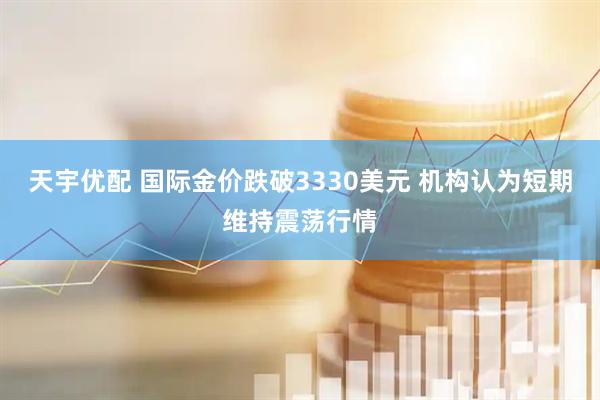 天宇优配 国际金价跌破3330美元 机构认为短期维持震荡行情