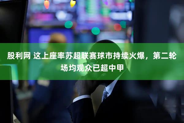 股利网 这上座率苏超联赛球市持续火爆，第二轮场均观众已超中甲