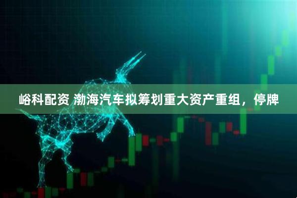 峪科配资 渤海汽车拟筹划重大资产重组，停牌