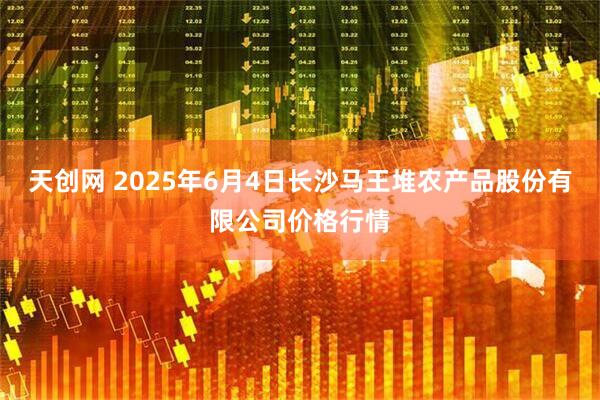 天创网 2025年6月4日长沙马王堆农产品股份有限公司价格行情