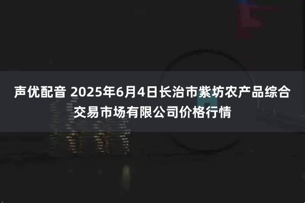 声优配音 2025年6月4日长治市紫坊农产品综合交易市场有限公司价格行情