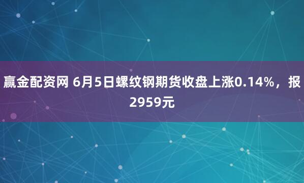 赢金配资网 6月5日螺纹钢期货收盘上涨0.14%，报2959元