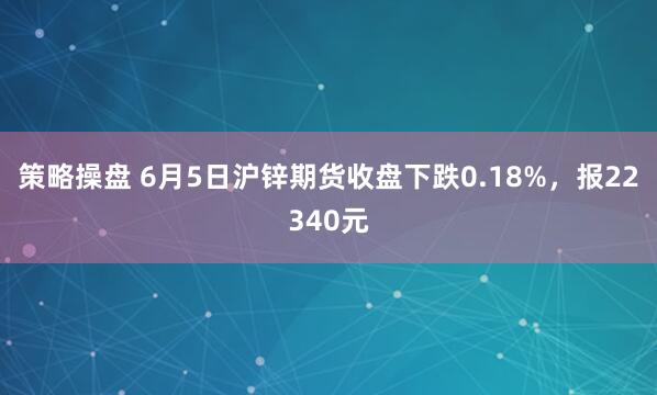 策略操盘 6月5日沪锌期货收盘下跌0.18%，报22340元