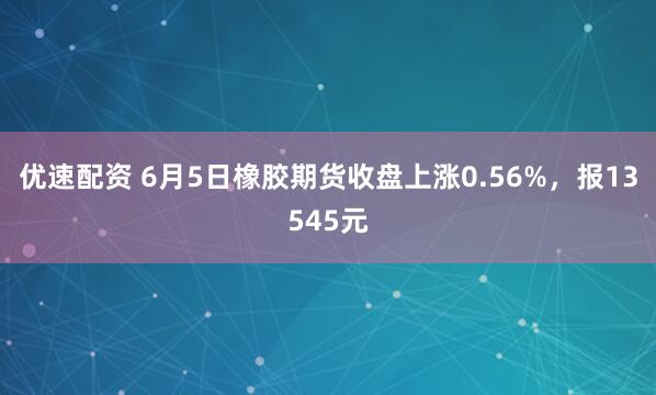 优速配资 6月5日橡胶期货收盘上涨0.56%，报13545元