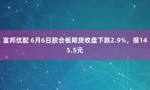 富邦优配 6月6日胶合板期货收盘下跌2.9%，报145.5元