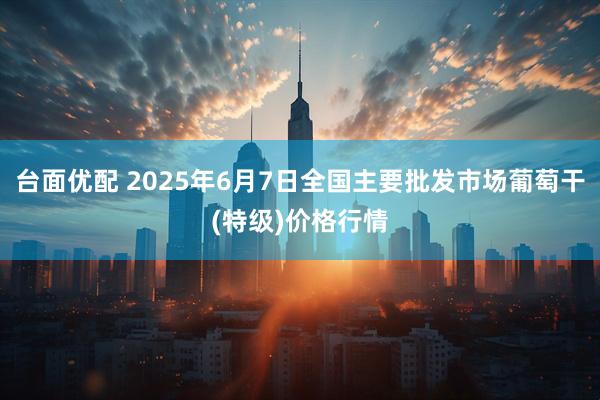 台面优配 2025年6月7日全国主要批发市场葡萄干(特级)价格行情
