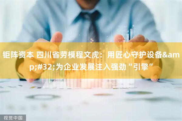 钜阵资本 四川省劳模程文虎：用匠心守护设备&#32;为企业发展注入强劲“引擎”