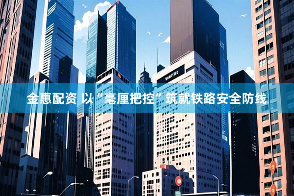 金惠配资 以“毫厘把控”筑就铁路安全防线