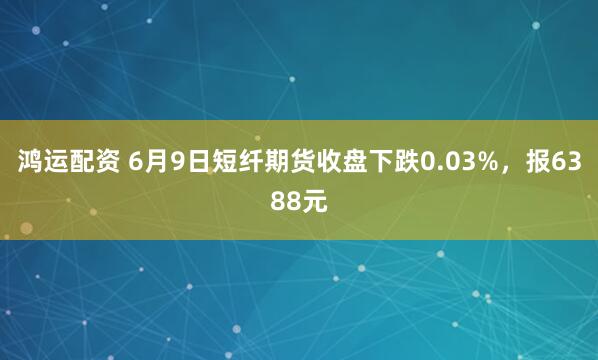 鸿运配资 6月9日短纤期货收盘下跌0.03%，报6388元