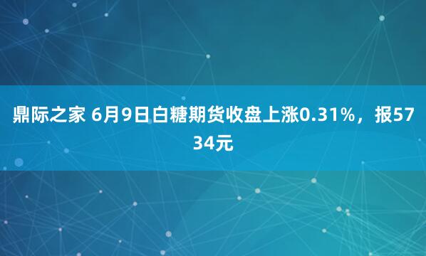 鼎际之家 6月9日白糖期货收盘上涨0.31%，报5734元