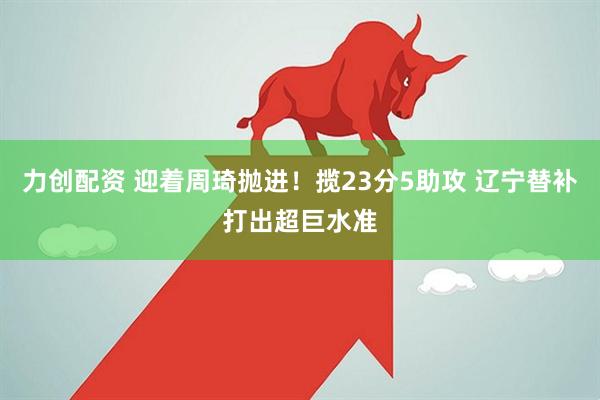 力创配资 迎着周琦抛进！揽23分5助攻 辽宁替补打出超巨水准