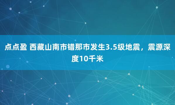 点点盈 西藏山南市错那市发生3.5级地震，震源深度10千米