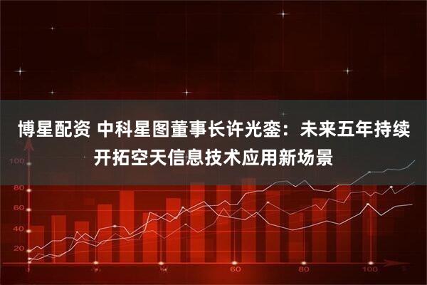博星配资 中科星图董事长许光銮：未来五年持续开拓空天信息技术应用新场景