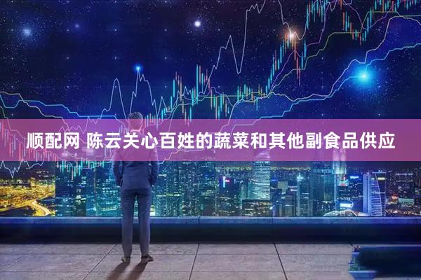 顺配网 陈云关心百姓的蔬菜和其他副食品供应