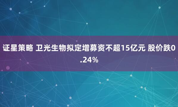 证星策略 卫光生物拟定增募资不超15亿元 股价跌0.24%