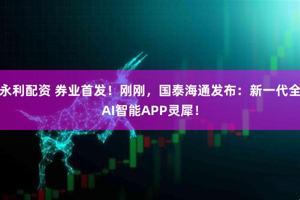 永利配资 券业首发！刚刚，国泰海通发布：新一代全AI智能APP灵犀！