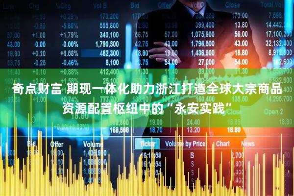 奇点财富 期现一体化助力浙江打造全球大宗商品资源配置枢纽中的“永安实践”