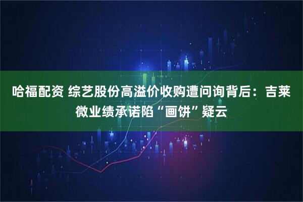 哈福配资 综艺股份高溢价收购遭问询背后：吉莱微业绩承诺陷“画饼”疑云