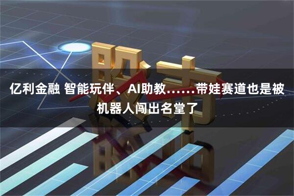 亿利金融 智能玩伴、AI助教……带娃赛道也是被机器人闯出名堂了