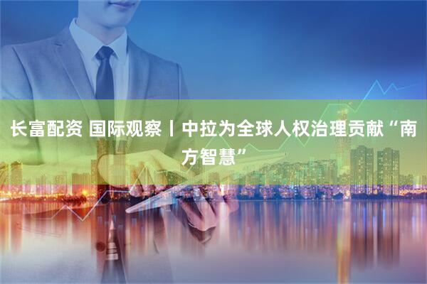长富配资 国际观察丨中拉为全球人权治理贡献“南方智慧”