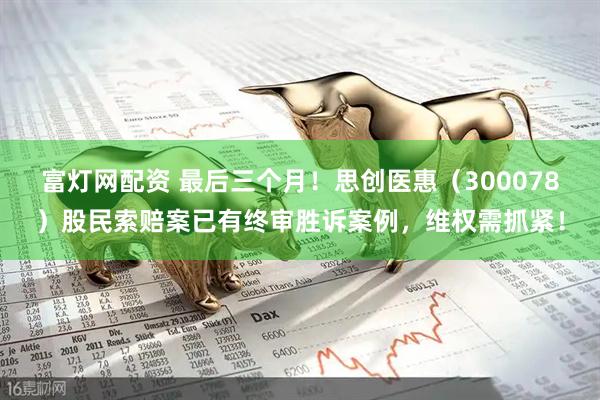 富灯网配资 最后三个月！思创医惠（300078）股民索赔案已有终审胜诉案例，维权需抓紧！