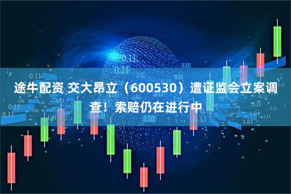 途牛配资 交大昂立（600530）遭证监会立案调查！索赔仍在进行中
