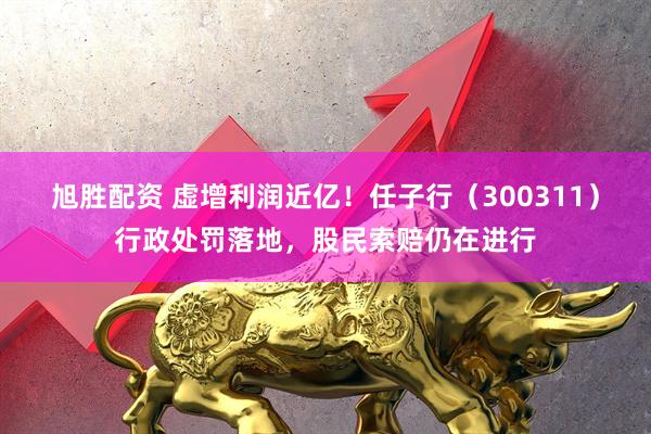 旭胜配资 虚增利润近亿！任子行（300311）行政处罚落地，股民索赔仍在进行