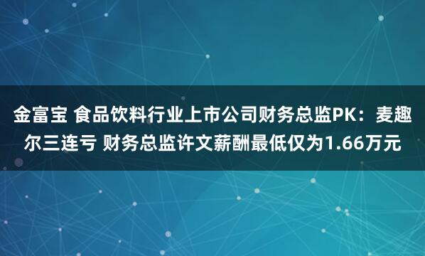 金富宝 食品饮料行业上市公司财务总监PK：麦趣尔三连亏 财务总监许文薪酬最低仅为1.66万元