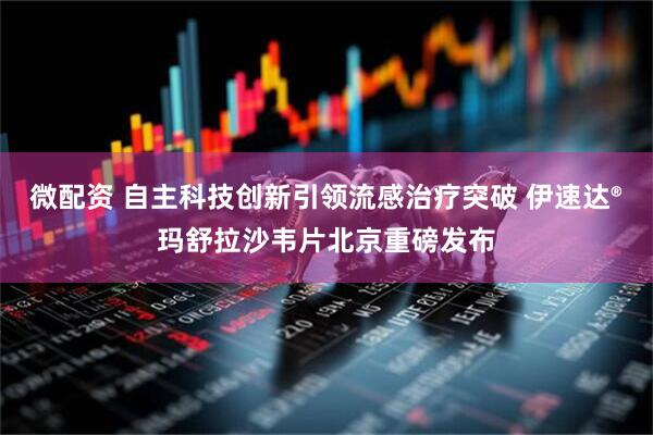 微配资 自主科技创新引领流感治疗突破 伊速达®玛舒拉沙韦片北京重磅发布