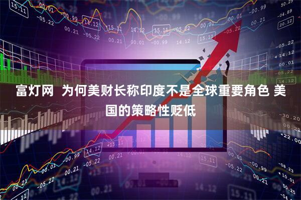 富灯网  为何美财长称印度不是全球重要角色 美国的策略性贬低