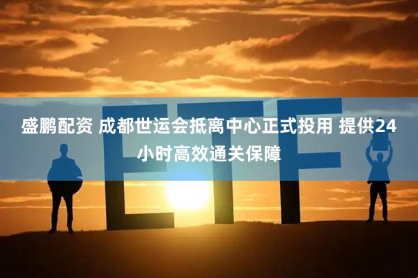盛鹏配资 成都世运会抵离中心正式投用 提供24小时高效通关保障