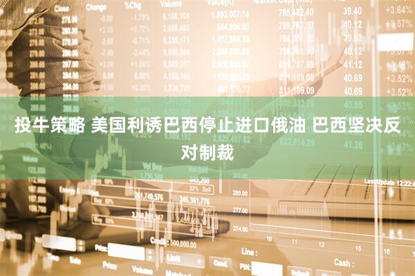 投牛策略 美国利诱巴西停止进口俄油 巴西坚决反对制裁