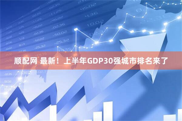 顺配网 最新！上半年GDP30强城市排名来了
