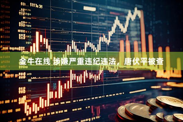 金牛在线 涉嫌严重违纪违法，唐伏平被查