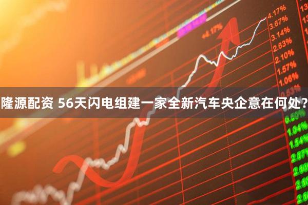 隆源配资 56天闪电组建一家全新汽车央企意在何处？