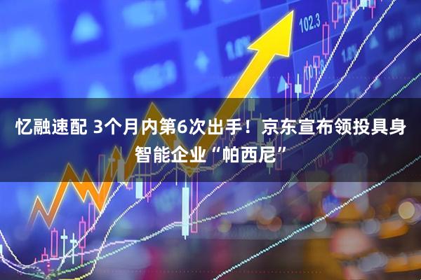 忆融速配 3个月内第6次出手！京东宣布领投具身智能企业“帕西尼”