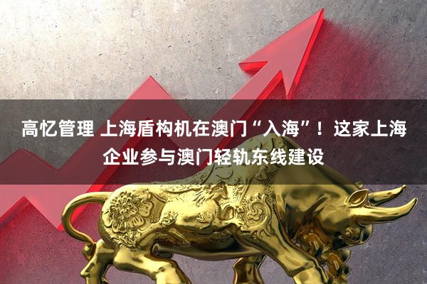 高忆管理 上海盾构机在澳门“入海”！这家上海企业参与澳门轻轨东线建设