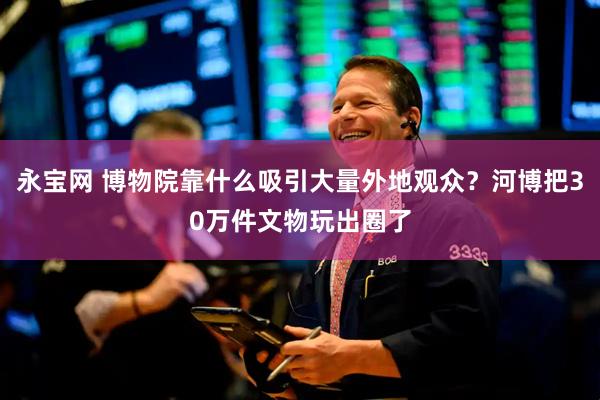 永宝网 博物院靠什么吸引大量外地观众？河博把30万件文物玩出圈了