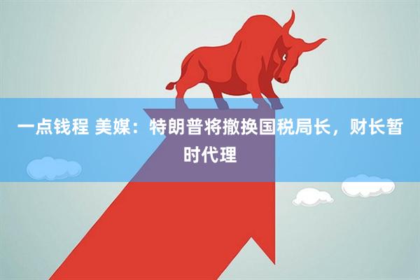 一点钱程 美媒：特朗普将撤换国税局长，财长暂时代理