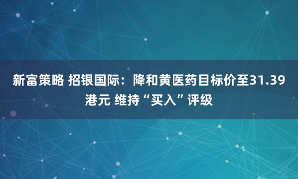 新富策略 招银国际：降和黄医药目标价至31.39港元 维持“买入”评级