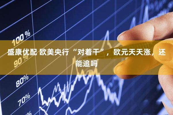 盛康优配 欧美央行 “对着干”，欧元天天涨，还能追吗
