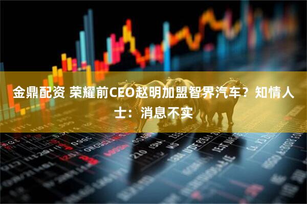 金鼎配资 荣耀前CEO赵明加盟智界汽车？知情人士：消息不实