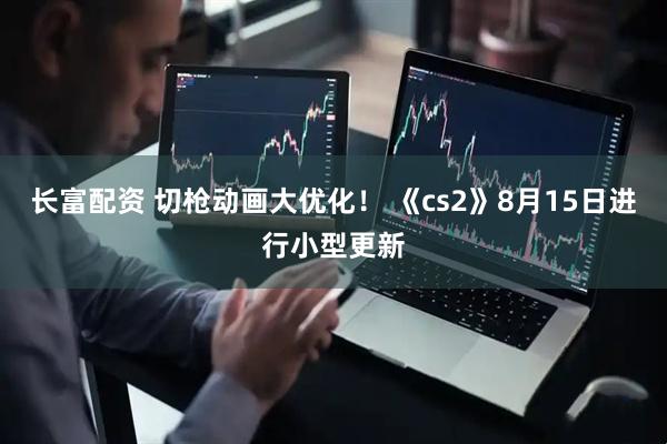 长富配资 切枪动画大优化！ 《cs2》8月15日进行小型更新